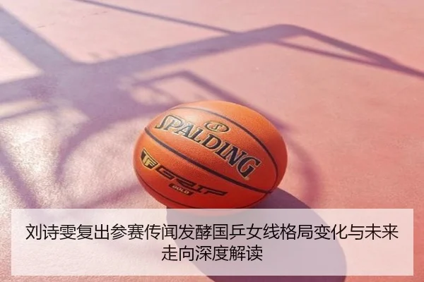 刘诗雯复出参赛传闻发酵国乒女线格局变化与未来走向深度解读