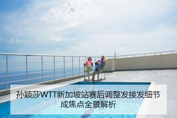 孙颖莎WTT新加坡站赛后调整发接发细节成焦点全景解析