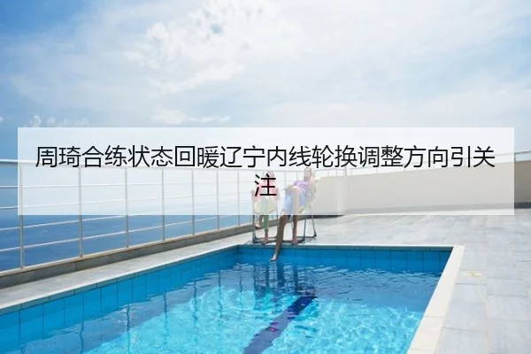 周琦合练状态回暖辽宁内线轮换调整方向引关注