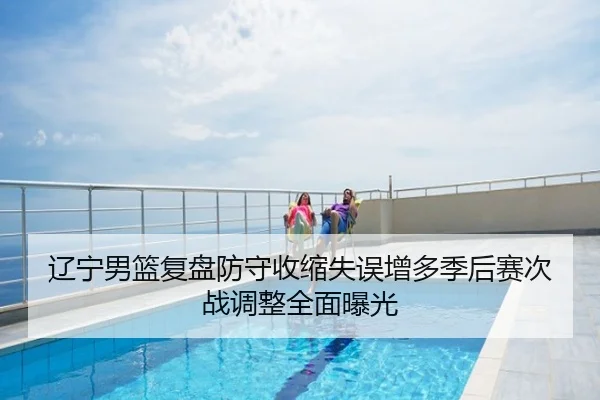 辽宁男篮复盘防守收缩失误增多季后赛次战调整全面曝光